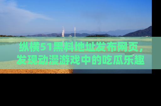 纵横51黑料地址发布网页,发现动漫游戏中的吃瓜乐趣