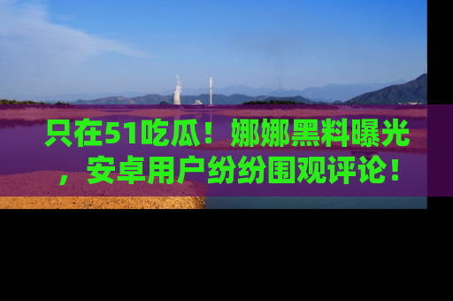 只在51吃瓜!娜娜黑料曝光,安卓用户纷纷围观评论!
