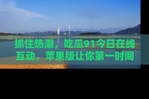 抓住热潮,吃瓜91今日在线互动,苹果版让你第一时间掌握信息!
