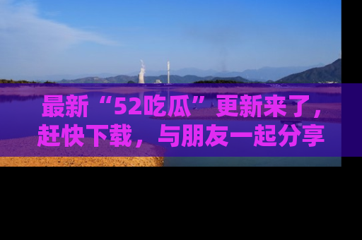 最新“52吃瓜”更新来了,赶快下载,与朋友一起分享吃瓜乐趣!