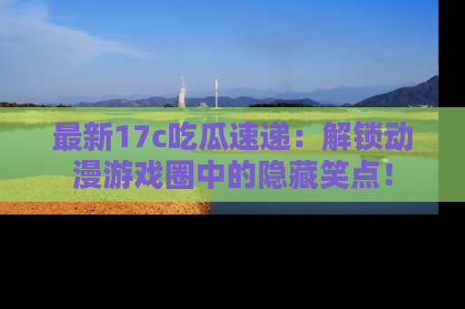 最新17c吃瓜速递:解锁动漫游戏圈中的隐藏笑点!