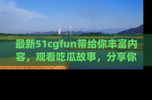 最新51cgfun带给你丰富内容,观看吃瓜故事,分享你的感受!
