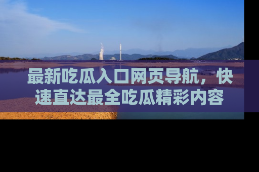 最新吃瓜入口网页导航,快速直达最全吃瓜精彩内容