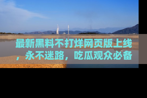 最新黑料不打烊网页版上线,永不迷路,吃瓜观众必备工具!