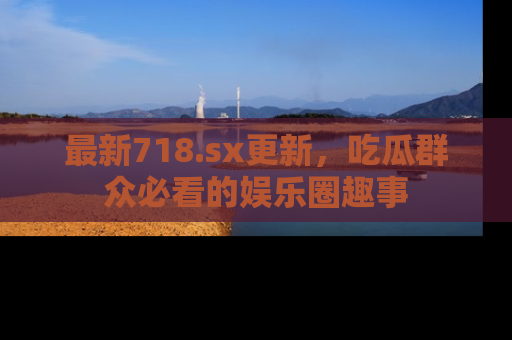 最新718.sx更新,吃瓜群众必看的娱乐圈趣事