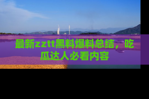 最新zztt黑料爆料总结,吃瓜达人必看内容
