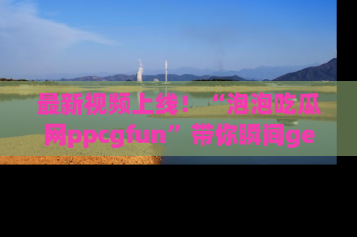 最新视频上线！“泡泡吃瓜网ppcgfun”带你瞬间get吃瓜圈的秘密