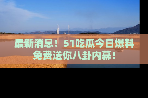 最新消息！51吃瓜今日爆料免费送你八卦内幕！