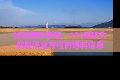 最新黑料曝光,17c导航为你提供全方位的爆料信息