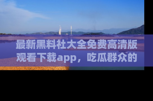 最新黑料社大全免费高清版观看下载app,吃瓜群众的必备神器
