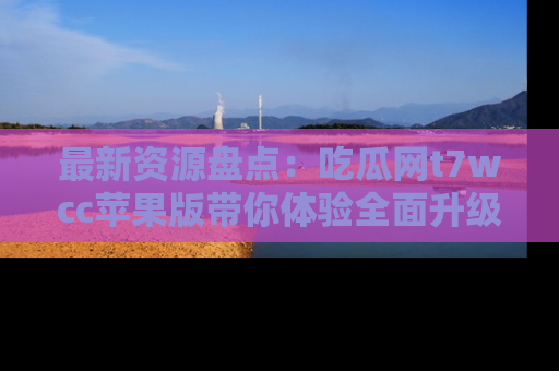 最新资源盘点：吃瓜网t7wcc苹果版带你体验全面升级