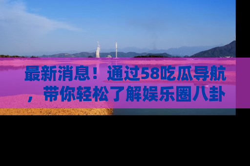 最新消息！通过58吃瓜导航，带你轻松了解娱乐圈八卦动态！