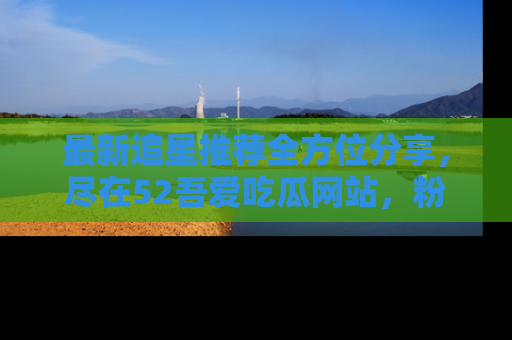 最新追星推荐全方位分享，尽在52吾爱吃瓜网站，粉丝必看